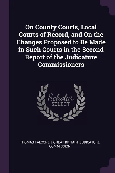 Обложка книги On County Courts, Local Courts of Record, and On the Changes Proposed to Be Made in Such Courts in the Second Report of the Judicature Commissioners, Thomas Falconer