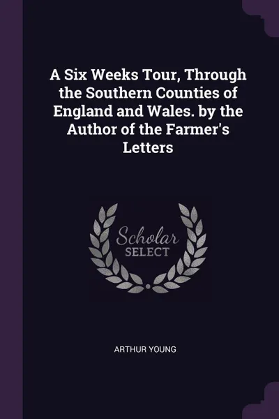 Обложка книги A Six Weeks Tour, Through the Southern Counties of England and Wales. by the Author of the Farmer.s Letters, Arthur Young