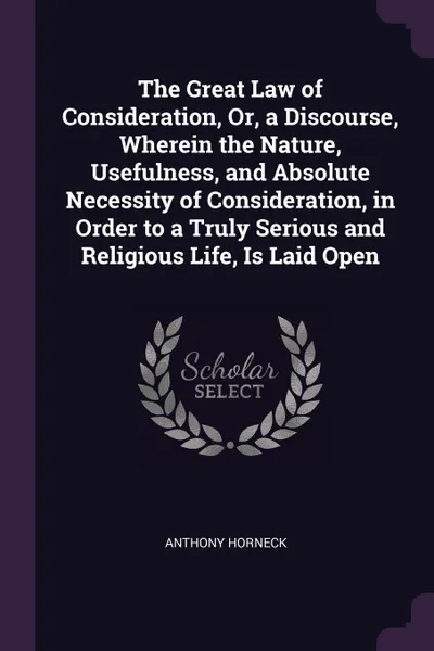 Обложка книги The Great Law of Consideration, Or, a Discourse, Wherein the Nature, Usefulness, and Absolute Necessity of Consideration, in Order to a Truly Serious and Religious Life, Is Laid Open, Anthony Horneck