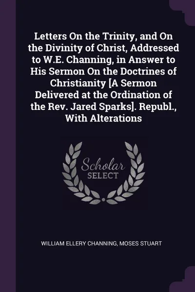 Обложка книги Letters On the Trinity, and On the Divinity of Christ, Addressed to W.E. Channing, in Answer to His Sermon On the Doctrines of Christianity .A Sermon Delivered at the Ordination of the Rev. Jared Sparks.. Republ., With Alterations, William Ellery Channing, Moses Stuart