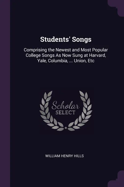 Обложка книги Students. Songs. Comprising the Newest and Most Popular College Songs As Now Sung at Harvard, Yale, Columbia, ... Union, Etc, William Henry Hills