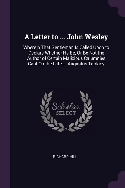 Обложка книги A Letter to ... John Wesley. Wherein That Gentleman Is Called Upon to Declare Whether He Be, Or Be Not the Author of Certain Malicious Calumnies Cast On the Late ... Augustus Toplady, Richard Hill