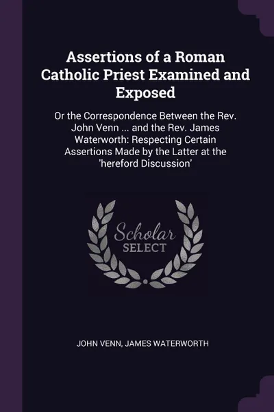 Обложка книги Assertions of a Roman Catholic Priest Examined and Exposed. Or the Correspondence Between the Rev. John Venn ... and the Rev. James Waterworth: Respecting Certain Assertions Made by the Latter at the .hereford Discussion., John Venn, James Waterworth