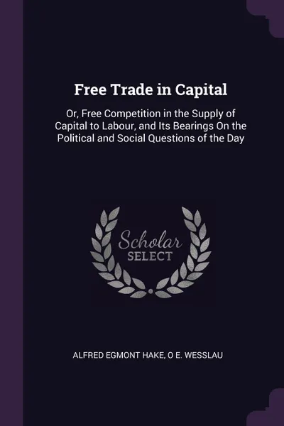 Обложка книги Free Trade in Capital. Or, Free Competition in the Supply of Capital to Labour, and Its Bearings On the Political and Social Questions of the Day, Alfred Egmont Hake, O E. Wesslau