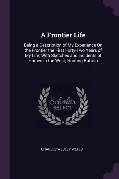 Обложка книги A Frontier Life. Being a Description of My Experience On the Frontier the First Forty-Two Years of My Life; With Sketches and Incidents of Homes in the West; Hunting Buffalo, Charles Wesley Wells