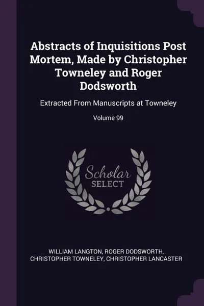 Обложка книги Abstracts of Inquisitions Post Mortem, Made by Christopher Towneley and Roger Dodsworth. Extracted From Manuscripts at Towneley; Volume 99, William Langton, Roger Dodsworth, Christopher Towneley