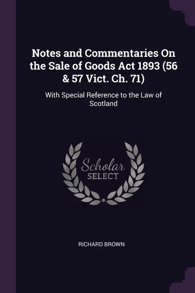 Обложка книги Notes and Commentaries On the Sale of Goods Act 1893 (56 . 57 Vict. Ch. 71). With Special Reference to the Law of Scotland, Richard Brown