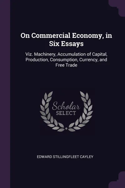 Обложка книги On Commercial Economy, in Six Essays. Viz. Machinery, Accumulation of Capital, Production, Consumption, Currency, and Free Trade, Edward Stillingfleet Cayley