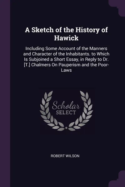 Обложка книги A Sketch of the History of Hawick. Including Some Account of the Manners and Character of the Inhabitants. to Which Is Subjoined a Short Essay, in Reply to Dr. .T.. Chalmers On Pauperism and the Poor-Laws, Robert Wilson