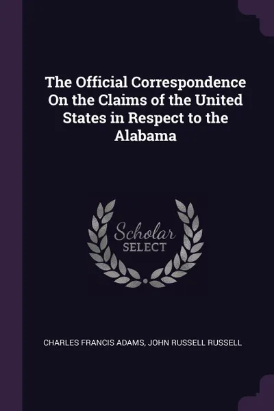 Обложка книги The Official Correspondence On the Claims of the United States in Respect to the Alabama, Charles Francis Adams, John Russell Russell