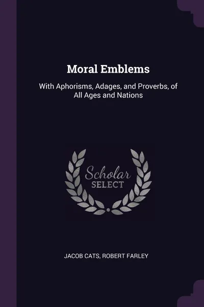 Обложка книги Moral Emblems. With Aphorisms, Adages, and Proverbs, of All Ages and Nations, Jacob Cats, Robert Farley