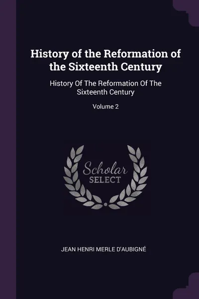 Обложка книги History of the Reformation of the Sixteenth Century. History Of The Reformation Of The Sixteenth Century; Volume 2, Jean Henri Merle D'Aubigné