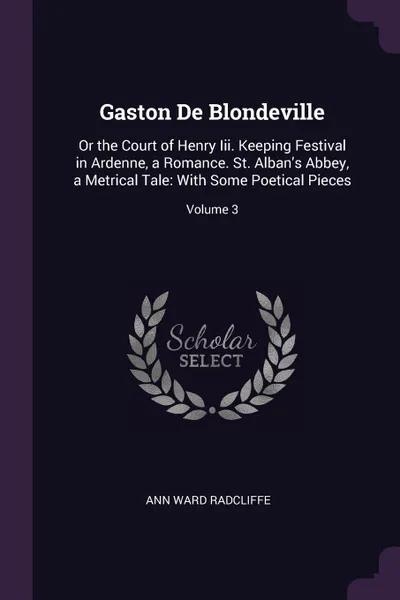 Обложка книги Gaston De Blondeville. Or the Court of Henry Iii. Keeping Festival in Ardenne, a Romance. St. Alban.s Abbey, a Metrical Tale: With Some Poetical Pieces; Volume 3, Ann Ward Radcliffe