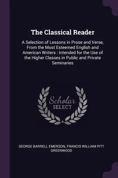 Обложка книги The Classical Reader. A Selection of Lessons in Prose and Verse, From the Most Esteemed English and American Writers : Intended for the Use of the Higher Classes in Public and Private Seminaries, George Barrell Emerson, Francis William Pitt Greenwood