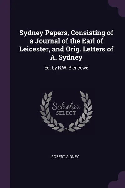 Обложка книги Sydney Papers, Consisting of a Journal of the Earl of Leicester, and Orig. Letters of A. Sydney. Ed. by R.W. Blencowe, Robert Sidney