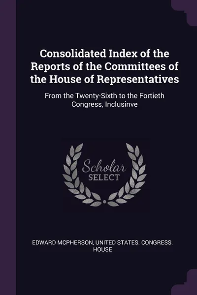 Обложка книги Consolidated Index of the Reports of the Committees of the House of Representatives. From the Twenty-Sixth to the Fortieth Congress, Inclusinve, Edward McPherson