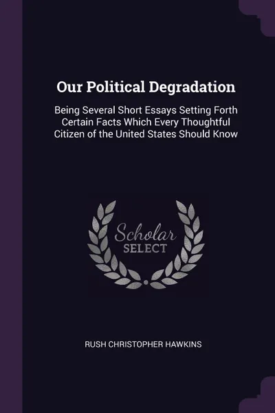 Обложка книги Our Political Degradation. Being Several Short Essays Setting Forth Certain Facts Which Every Thoughtful Citizen of the United States Should Know, Rush Christopher Hawkins