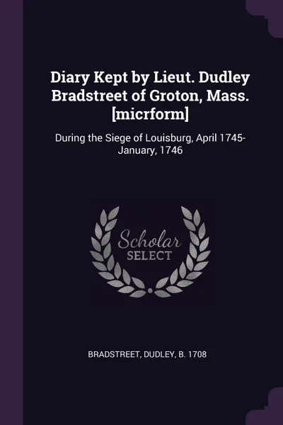 Обложка книги Diary Kept by Lieut. Dudley Bradstreet of Groton, Mass. .micrform.. During the Siege of Louisburg, April 1745-January, 1746, Dudley Bradstreet