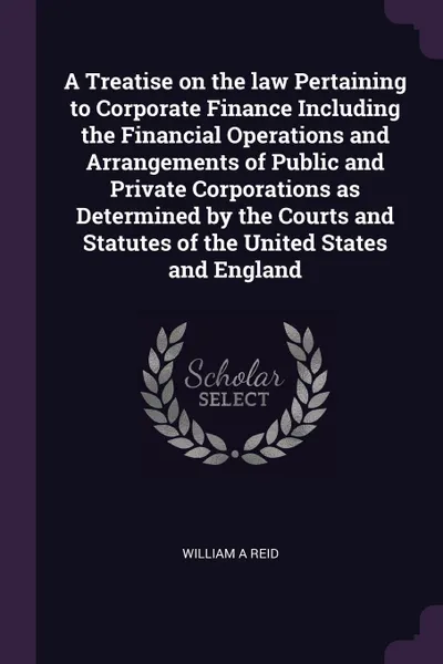 Обложка книги A Treatise on the law Pertaining to Corporate Finance Including the Financial Operations and Arrangements of Public and Private Corporations as Determined by the Courts and Statutes of the United States and England, William A Reid