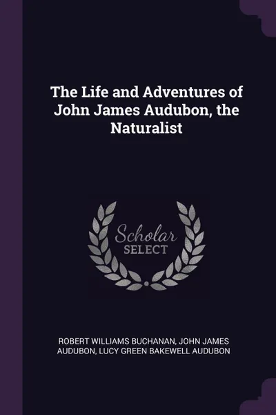 Обложка книги The Life and Adventures of John James Audubon, the Naturalist, Robert Williams Buchanan, John James Audubon, Lucy Green Bakewell Audubon