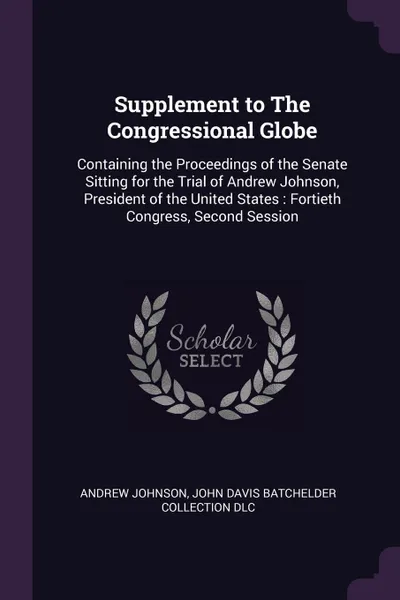 Обложка книги Supplement to The Congressional Globe. Containing the Proceedings of the Senate Sitting for the Trial of Andrew Johnson, President of the United States : Fortieth Congress, Second Session, Andrew Johnson, John Davis Batchelder Collection DLC