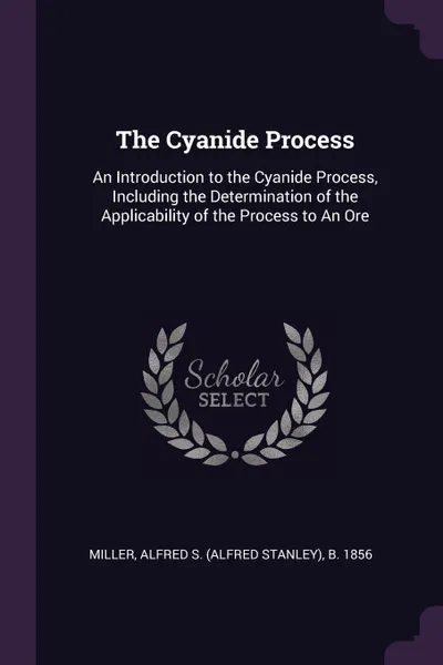 Обложка книги The Cyanide Process. An Introduction to the Cyanide Process, Including the Determination of the Applicability of the Process to An Ore, Alfred S. b. 1856 Miller