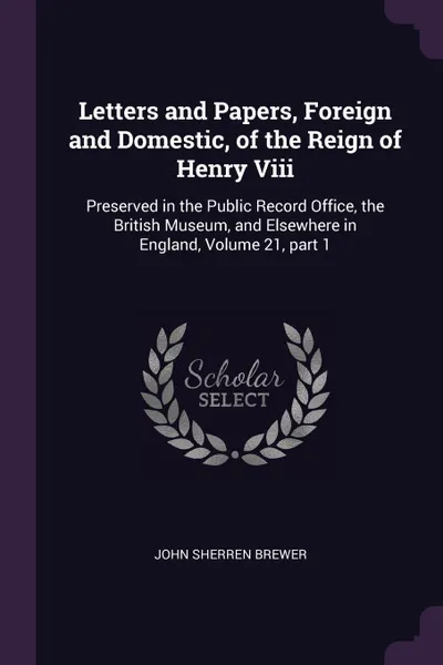 Обложка книги Letters and Papers, Foreign and Domestic, of the Reign of Henry Viii. Preserved in the Public Record Office, the British Museum, and Elsewhere in England, Volume 21, part 1, John Sherren Brewer