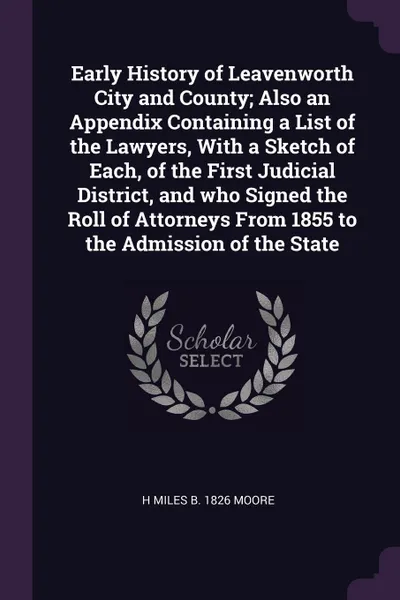 Обложка книги Early History of Leavenworth City and County; Also an Appendix Containing a List of the Lawyers, With a Sketch of Each, of the First Judicial District, and who Signed the Roll of Attorneys From 1855 to the Admission of the State, H Miles b. 1826 Moore