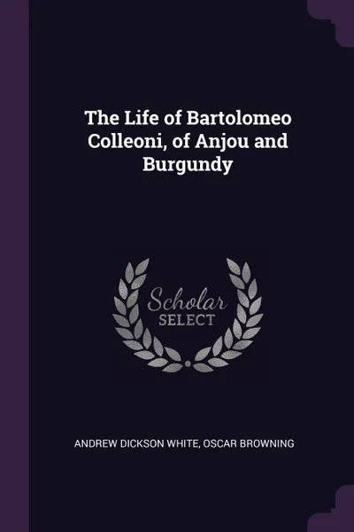 Обложка книги The Life of Bartolomeo Colleoni, of Anjou and Burgundy, Andrew Dickson White, Oscar Browning