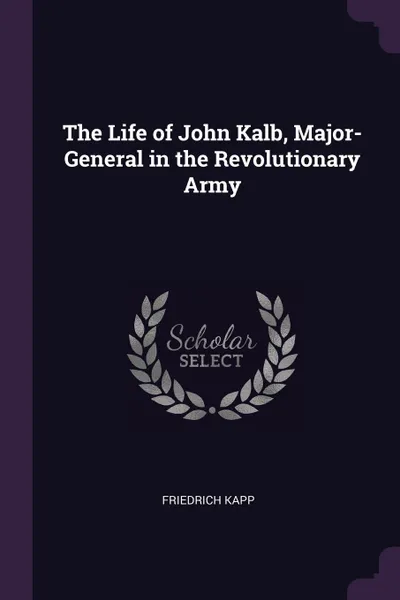 Обложка книги The Life of John Kalb, Major-General in the Revolutionary Army, Friedrich Kapp