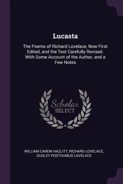 Обложка книги Lucasta. The Poems of Richard Lovelace, Now First Edited, and the Text Carefully Revised. With Some Account of the Author, and a Few Notes, William Carew Hazlitt, Richard Lovelace, Dudley Posthumus Lovelace