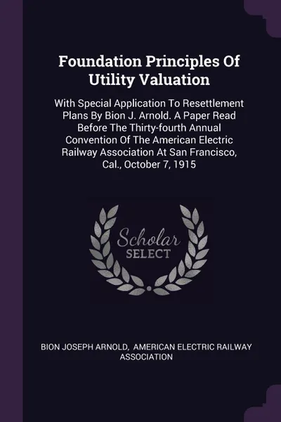 Обложка книги Foundation Principles Of Utility Valuation. With Special Application To Resettlement Plans By Bion J. Arnold. A Paper Read Before The Thirty-fourth Annual Convention Of The American Electric Railway Association At San Francisco, Cal., October 7, 1915, Bion Joseph Arnold