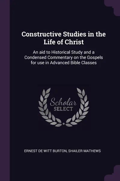 Обложка книги Constructive Studies in the Life of Christ. An aid to Historical Study and a Condensed Commentary on the Gospels for use in Advanced Bible Classes, Ernest De Witt Burton, Shailer Mathews