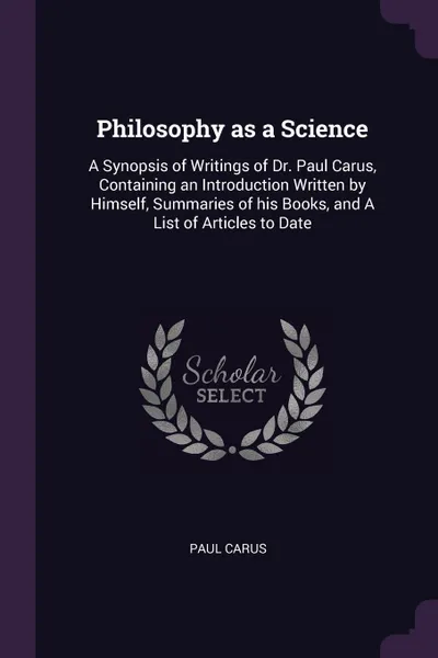 Обложка книги Philosophy as a Science. A Synopsis of Writings of Dr. Paul Carus, Containing an Introduction Written by Himself, Summaries of his Books, and A List of Articles to Date, Paul Carus