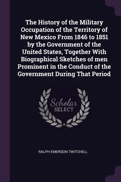 Обложка книги The History of the Military Occupation of the Territory of New Mexico From 1846 to 1851 by the Government of the United States, Together With Biographical Sketches of men Prominent in the Conduct of the Government During That Period, Ralph Emerson Twitchell