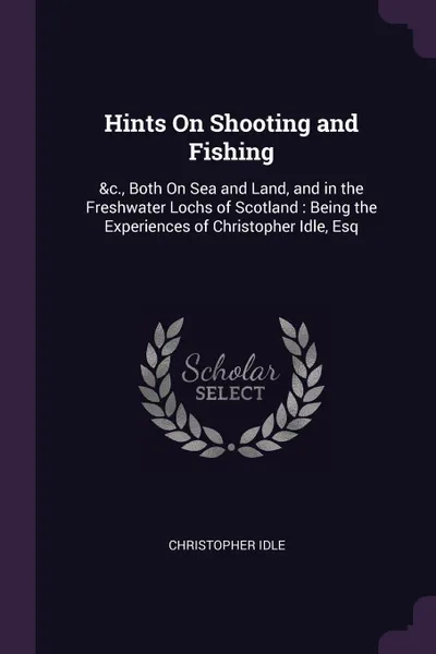 Обложка книги Hints On Shooting and Fishing. .c., Both On Sea and Land, and in the Freshwater Lochs of Scotland : Being the Experiences of Christopher Idle, Esq, Christopher Idle