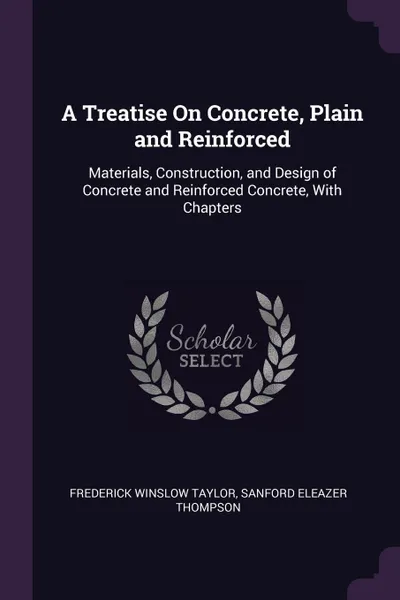 Обложка книги A Treatise On Concrete, Plain and Reinforced. Materials, Construction, and Design of Concrete and Reinforced Concrete, With Chapters, Frederick Winslow Taylor, Sanford Eleazer Thompson