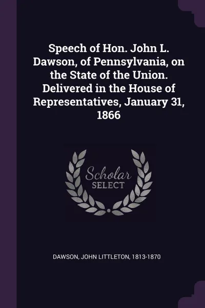 Обложка книги Speech of Hon. John L. Dawson, of Pennsylvania, on the State of the Union. Delivered in the House of Representatives, January 31, 1866, John Littleton Dawson