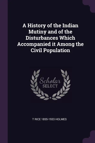 Обложка книги A History of the Indian Mutiny and of the Disturbances Which Accompanied it Among the Civil Population, T Rice 1855-1933 Holmes