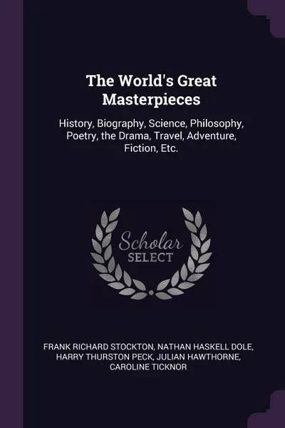 Обложка книги The World.s Great Masterpieces. History, Biography, Science, Philosophy, Poetry, the Drama, Travel, Adventure, Fiction, Etc., Frank Richard Stockton, Nathan Haskell Dole, Harry Thurston Peck