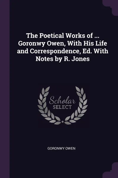 Обложка книги The Poetical Works of ... Goronwy Owen, With His Life and Correspondence, Ed. With Notes by R. Jones, Goronwy Owen