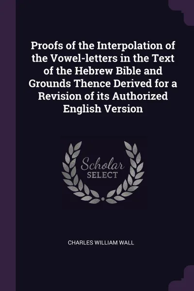 Обложка книги Proofs of the Interpolation of the Vowel-letters in the Text of the Hebrew Bible and Grounds Thence Derived for a Revision of its Authorized English Version, Charles William Wall