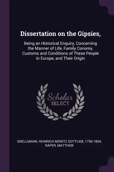 Обложка книги Dissertation on the Gipsies,. Being an Historical Enquiry, Concerning the Manner of Life, Family Conomy, Customs and Conditions of These People in Europe, and Their Origin, Heinrich Moritz Gottlieb Grellmann, Matthew Raper