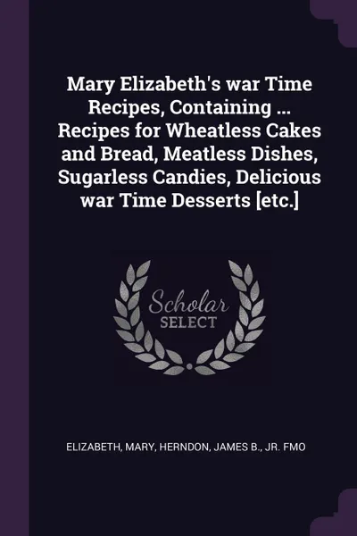 Обложка книги Mary Elizabeth.s war Time Recipes, Containing ... Recipes for Wheatless Cakes and Bread, Meatless Dishes, Sugarless Candies, Delicious war Time Desserts .etc.., Mary Elizabeth, James B. Herndon