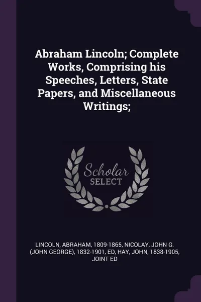 Обложка книги Abraham Lincoln; Complete Works, Comprising his Speeches, Letters, State Papers, and Miscellaneous Writings;, Abraham Lincoln, John G. 1832-1901 Nicolay, John Hay