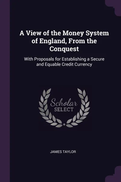 Обложка книги A View of the Money System of England, From the Conquest. With Proposals for Establishing a Secure and Equable Credit Currency, James Taylor