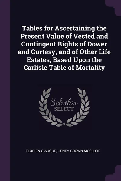 Обложка книги Tables for Ascertaining the Present Value of Vested and Contingent Rights of Dower and Curtesy, and of Other Life Estates, Based Upon the Carlisle Table of Mortality, Florien Giauque, Henry Brown McClure