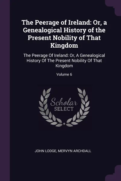 Обложка книги The Peerage of Ireland. Or, a Genealogical History of the Present Nobility of That Kingdom: The Peerage Of Ireland: Or, A Genealogical History Of The Present Nobility Of That Kingdom; Volume 6, John Lodge, Mervyn Archdall