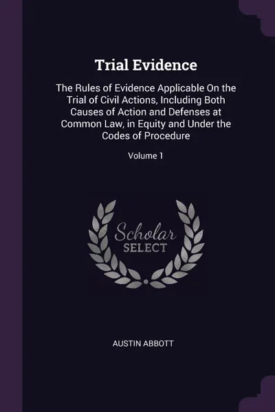 Обложка книги Trial Evidence. The Rules of Evidence Applicable On the Trial of Civil Actions, Including Both Causes of Action and Defenses at Common Law, in Equity and Under the Codes of Procedure; Volume 1, Austin Abbott