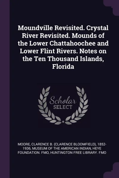 Обложка книги Moundville Revisited. Crystal River Revisited. Mounds of the Lower Chattahoochee and Lower Flint Rivers. Notes on the Ten Thousand Islands, Florida, Clarence B. 1852-1936 Moore